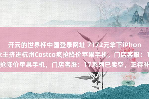 开云的世界杯中国登录网址 7172元拿下iPhone 17 Pro！数百东说念主挤进杭州Costco疯抢降价苹果手机，门店客服：17系列已卖空，正待补货