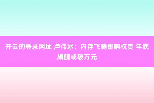开云的登录网址 卢伟冰：内存飞腾影响权贵 年底旗舰或破万元