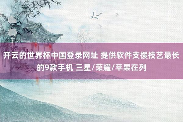 开云的世界杯中国登录网址 提供软件支援技艺最长的9款手机 三星/荣耀/苹果在列