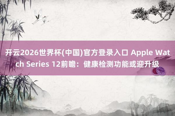 开云2026世界杯(中国)官方登录入口 Apple Watch Series 12前瞻：健康检测功能或迎升级