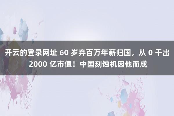 开云的登录网址 60 岁弃百万年薪归国，从 0 干出 2000 亿市值！中国刻蚀机因他而成