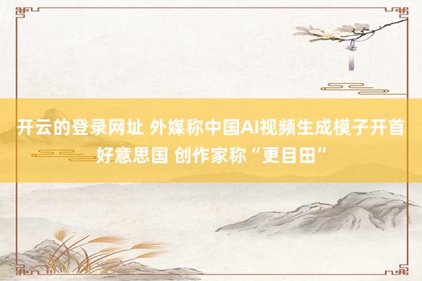 开云的登录网址 外媒称中国AI视频生成模子开首好意思国 创作家称“更目田”