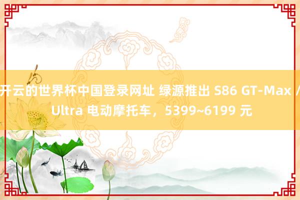 开云的世界杯中国登录网址 绿源推出 S86 GT-Max / Ultra 电动摩托车，5399~6199 元