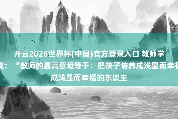 开云2026世界杯(中国)官方登录入口 教师学家蔡元培说： “教师的最高意境等于：把孩子培养成浅显而幸福的东谈主