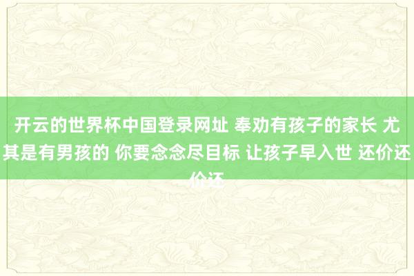 开云的世界杯中国登录网址 奉劝有孩子的家长 尤其是有男孩的 你要念念尽目标 让孩子早入世 还价还