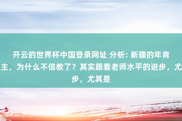 开云的世界杯中国登录网址 分析: 新疆的年青东谈主，为什么不信教了？其实跟着老师水平的进步，尤其是