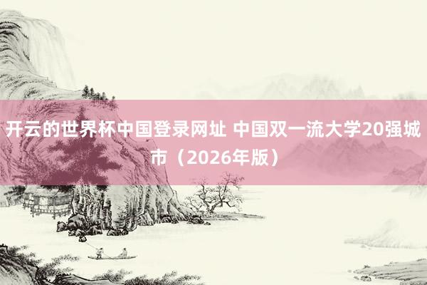 开云的世界杯中国登录网址 中国双一流大学20强城市（2026年版）