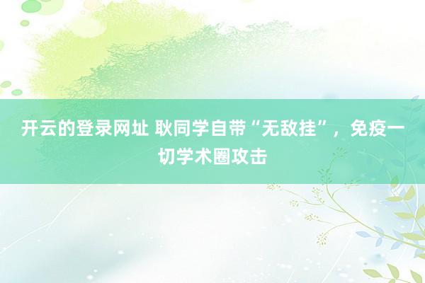开云的登录网址 耿同学自带“无敌挂”，免疫一切学术圈攻击