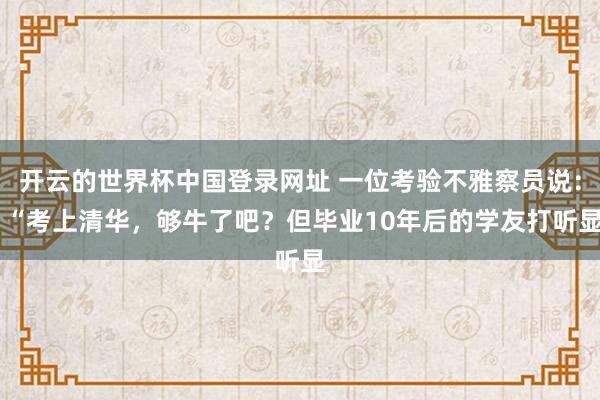 开云的世界杯中国登录网址 一位考验不雅察员说： “考上清华，够牛了吧？但毕业10年后的学友打听显