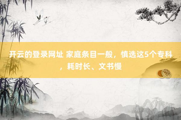 开云的登录网址 家庭条目一般，慎选这5个专科，耗时长、文书慢