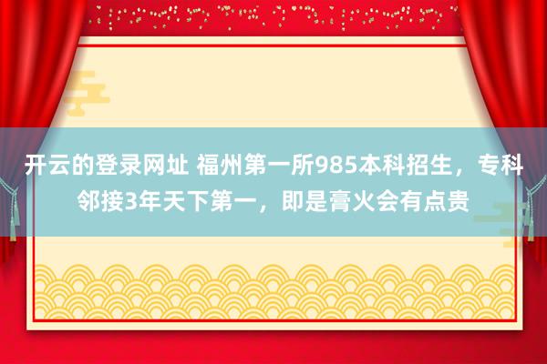 开云的登录网址 福州第一所985本科招生，专科邻接3年天下第一，即是膏火会有点贵