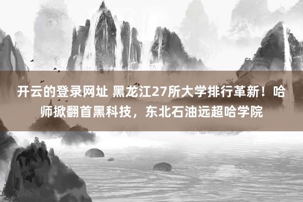 开云的登录网址 黑龙江27所大学排行革新！哈师掀翻首黑科技，东北石油远超哈学院
