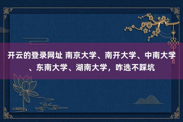 开云的登录网址 南京大学、南开大学、中南大学、东南大学、湖南大学，咋选不踩坑