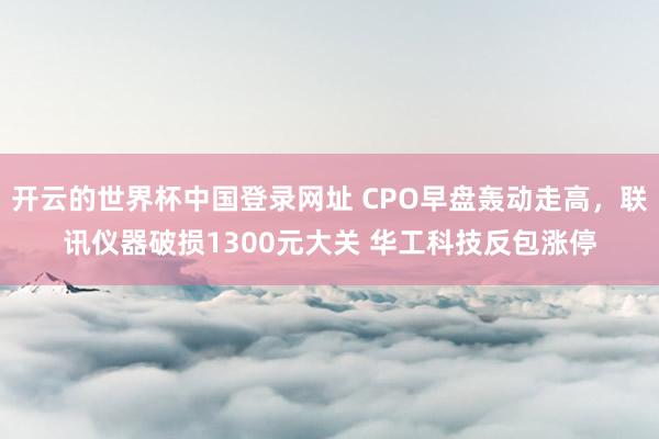 开云的世界杯中国登录网址 CPO早盘轰动走高，联讯仪器破损1300元大关 华工科技反包涨停