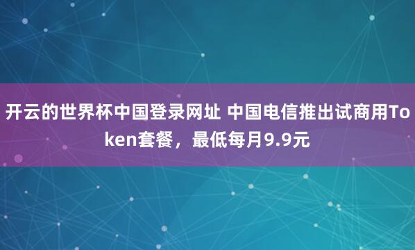 开云的世界杯中国登录网址 中国电信推出试商用Token套餐，最低每月9.9元