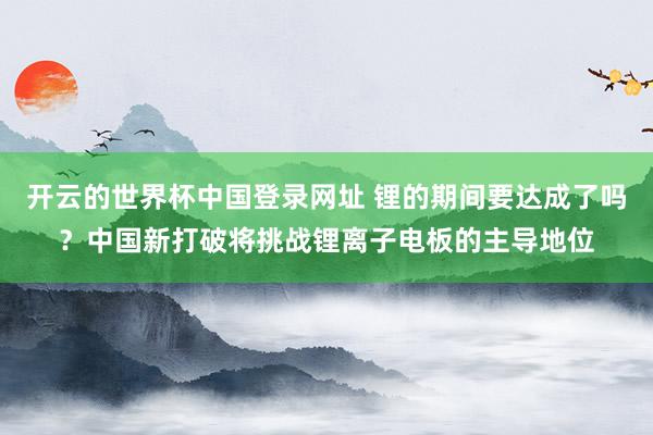 开云的世界杯中国登录网址 锂的期间要达成了吗？中国新打破将挑战锂离子电板的主导地位