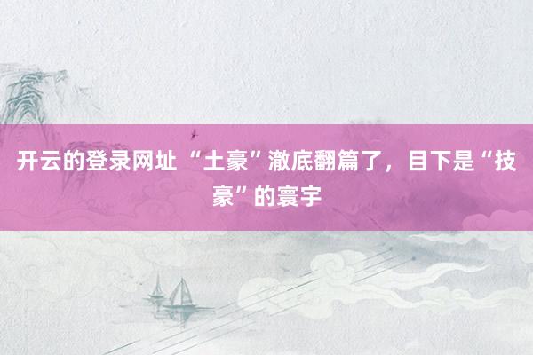 开云的登录网址 “土豪”澈底翻篇了，目下是“技豪”的寰宇