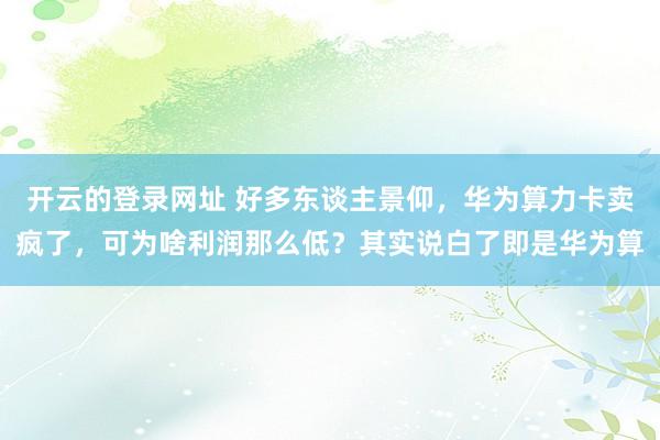 开云的登录网址 好多东谈主景仰，华为算力卡卖疯了，可为啥利润那么低？其实说白了即是华为算