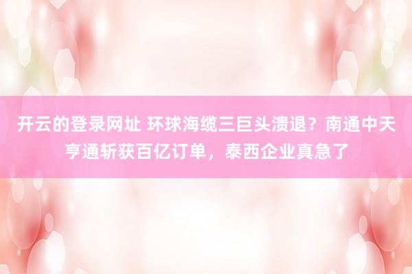 开云的登录网址 环球海缆三巨头溃退？南通中天亨通斩获百亿订单，泰西企业真急了