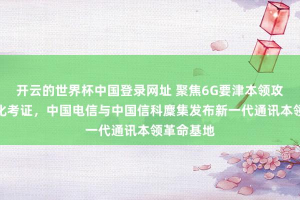 开云的世界杯中国登录网址 聚焦6G要津本领攻关与场景化考证，中国电信与中国信科麇集发布新一代通讯本领革命基地