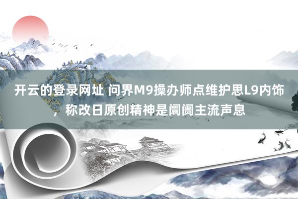 开云的登录网址 问界M9操办师点维护思L9内饰，称改日原创精神是阛阓主流声息