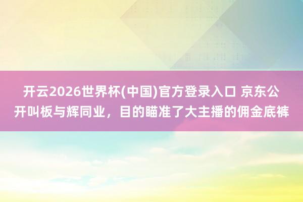 开云2026世界杯(中国)官方登录入口 京东公开叫板与辉同业，目的瞄准了大主播的佣金底裤