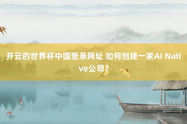 开云的世界杯中国登录网址 如何创建一家AI Native公司？