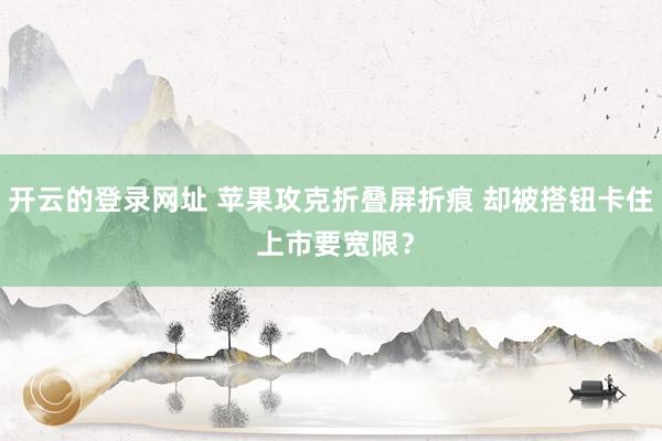 开云的登录网址 苹果攻克折叠屏折痕 却被搭钮卡住 上市要宽限？