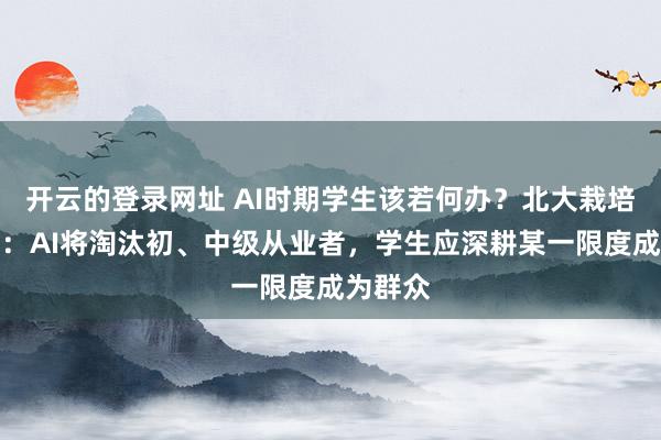 开云的登录网址 AI时期学生该若何办？北大栽培乔晓春：AI将淘汰初、中级从业者，学生应深耕某一限度成为群众