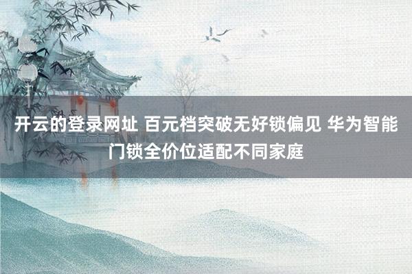 开云的登录网址 百元档突破无好锁偏见 华为智能门锁全价位适配不同家庭