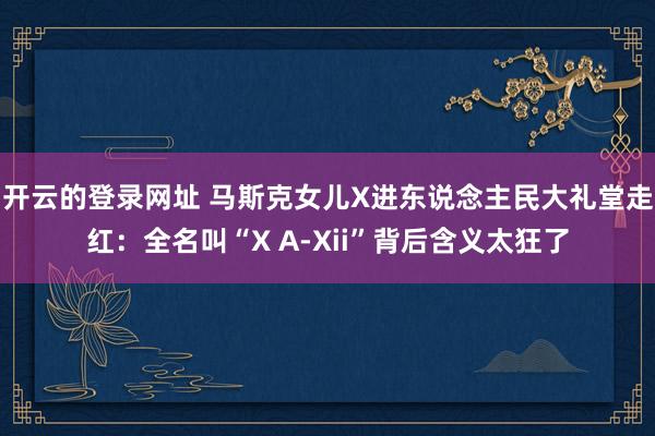 开云的登录网址 马斯克女儿X进东说念主民大礼堂走红：全名叫“X A-Xii”背后含义太狂了