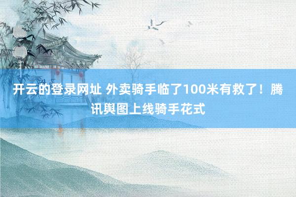 开云的登录网址 外卖骑手临了100米有救了！腾讯舆图上线骑手花式