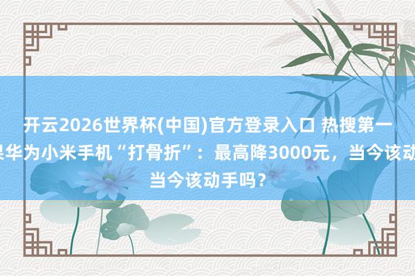 开云2026世界杯(中国)官方登录入口 热搜第一！苹果华为小米手机“打骨折”：最高降3000元，当今该动手吗？