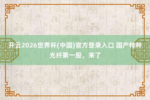 开云2026世界杯(中国)官方登录入口 国产特种光纤第一股，来了