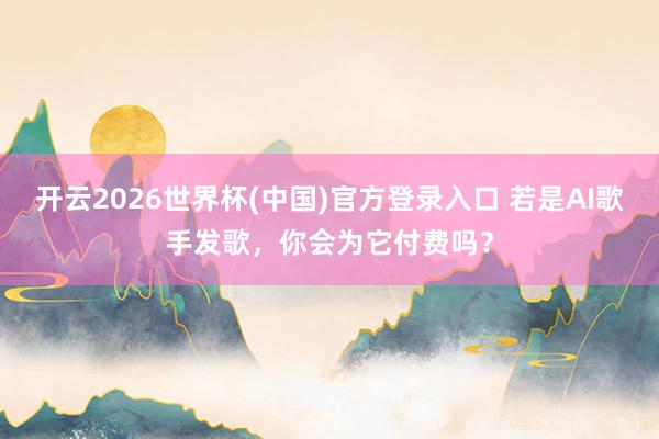 开云2026世界杯(中国)官方登录入口 若是AI歌手发歌，你会为它付费吗？