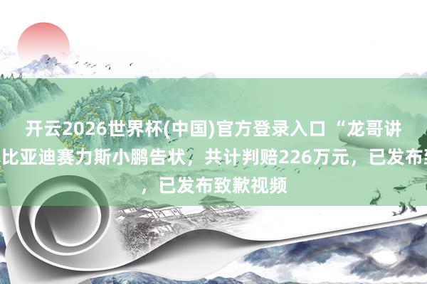 开云2026世界杯(中国)官方登录入口 “龙哥讲电车”被比亚迪赛力斯小鹏告状，共计判赔226万元，已发布致歉视频