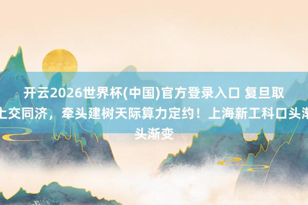 开云2026世界杯(中国)官方登录入口 复旦取代上交同济，牵头建树天际算力定约！上海新工科口头渐变