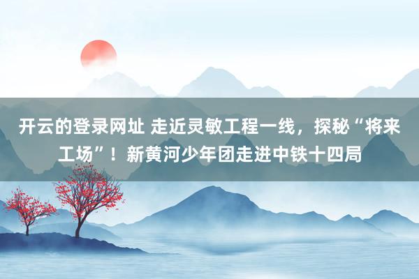 开云的登录网址 走近灵敏工程一线，探秘“将来工场”！新黄河少年团走进中铁十四局
