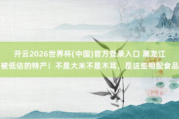 开云2026世界杯(中国)官方登录入口 黑龙江被低估的特产！不是大米不是木耳，是这些相配食品
