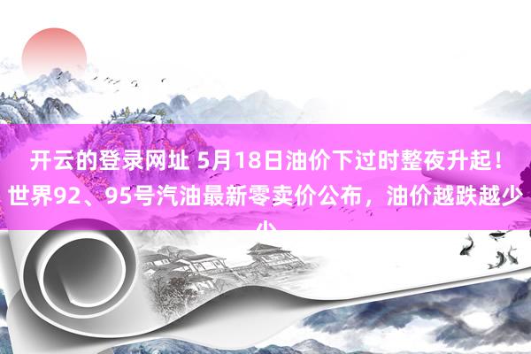 开云的登录网址 5月18日油价下过时整夜升起！世界92、95号汽油最新零卖价公布，油价越跌越少