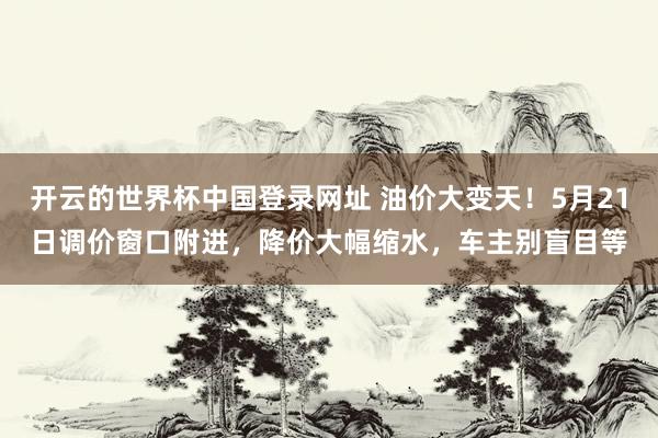 开云的世界杯中国登录网址 油价大变天！5月21日调价窗口附进，降价大幅缩水，车主别盲目等