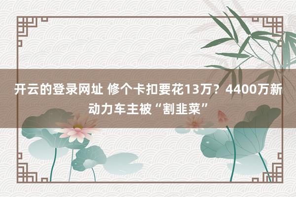 开云的登录网址 修个卡扣要花13万？4400万新动力车主被“割韭菜”