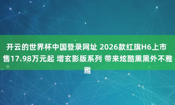 开云的世界杯中国登录网址 2026款红旗H6上市 售17.98万元起 增玄影版系列 带来炫酷熏黑外不雅