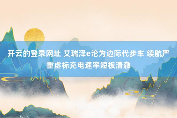 开云的登录网址 艾瑞泽e沦为边际代步车 续航严重虚标充电速率短板清澈