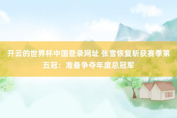 开云的世界杯中国登录网址 张雪恢复斩获赛季第五冠：准备争夺年度总冠军