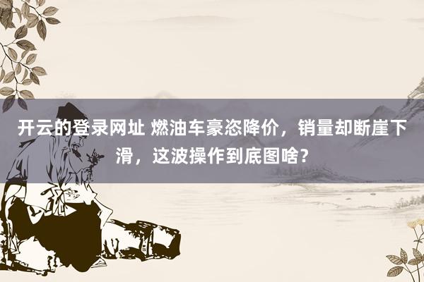 开云的登录网址 燃油车豪恣降价，销量却断崖下滑，这波操作到底图啥？