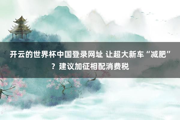 开云的世界杯中国登录网址 让超大新车“减肥”？建议加征相配消费税
