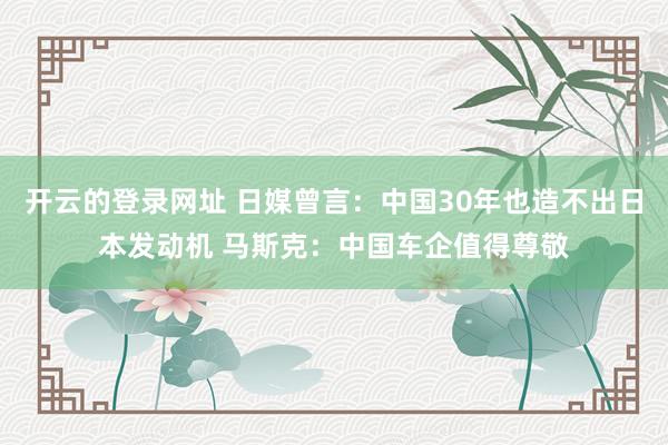 开云的登录网址 日媒曾言：中国30年也造不出日本发动机 马斯克：中国车企值得尊敬