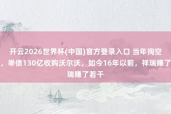 开云2026世界杯(中国)官方登录入口 当年掏空家底，举债130亿收购沃尔沃，如今16年以前，祥瑞赚了若干