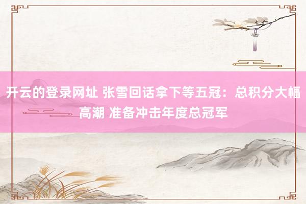 开云的登录网址 张雪回话拿下等五冠：总积分大幅高潮 准备冲击年度总冠军